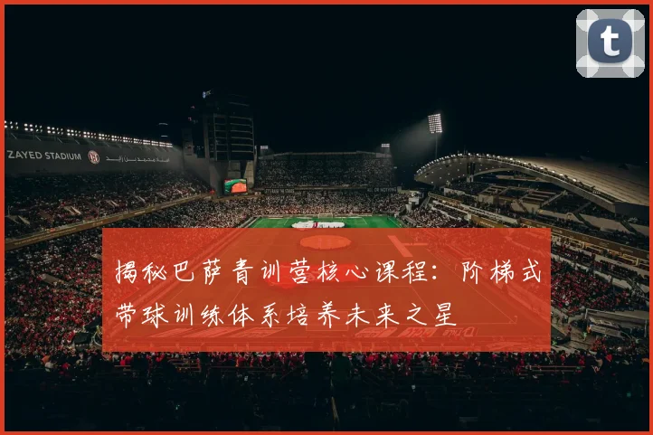 揭秘巴萨青训营核心课程：阶梯式带球训练体系培养未来之星