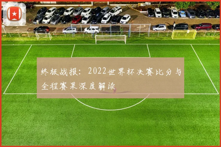 终极战报：2022世界杯决赛比分与全程赛果深度解读