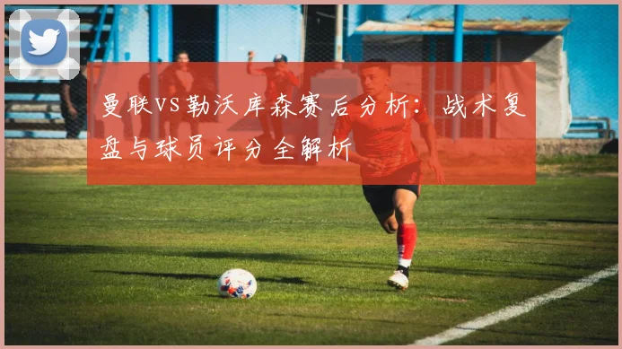 曼联vs勒沃库森赛后分析：战术复盘与球员评分全解析