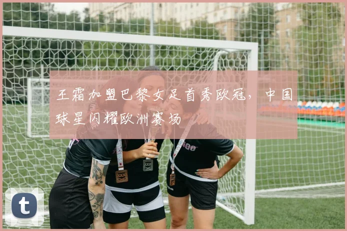 王霜加盟巴黎女足首秀欧冠，中国球星闪耀欧洲赛场