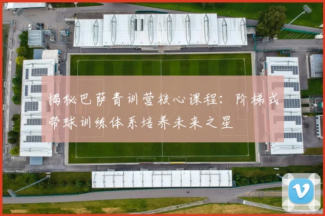 揭秘巴萨青训营核心课程：阶梯式带球训练体系培养未来之星